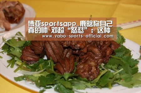 博亚sportsapp_鹿晗称自己真的帅 邓超“怒怼”:这种心态真的是……(图1) 博亚sports体育平台